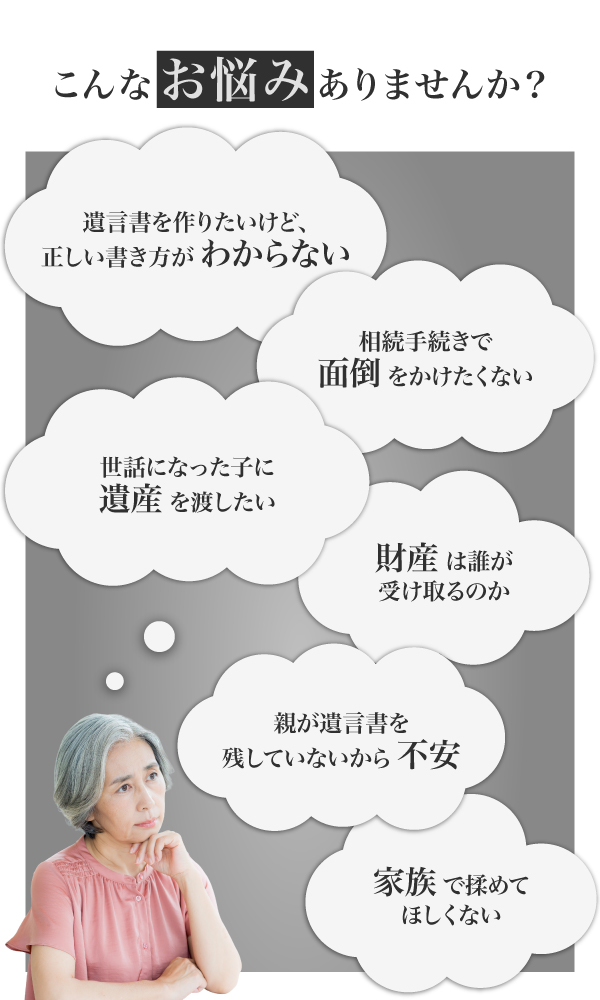 こんなお悩みはありませんか「遺言書の書き方がわからない」「財産が誰に行くのか知りたい」「家族で揉めてほしくない」